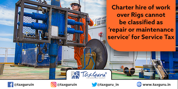 Charter hire of work over Rigs cannot be classified as ‘repair or maintenance service’ for Service Tax