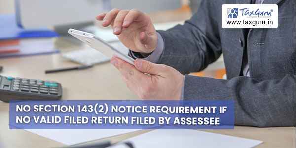 No section 143(2) notice requirement if no valid filed return filed by Assessee