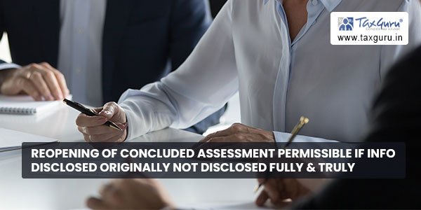 Reopening of concluded assessment permissible if Info disclosed originally not disclosed Fully & Truly