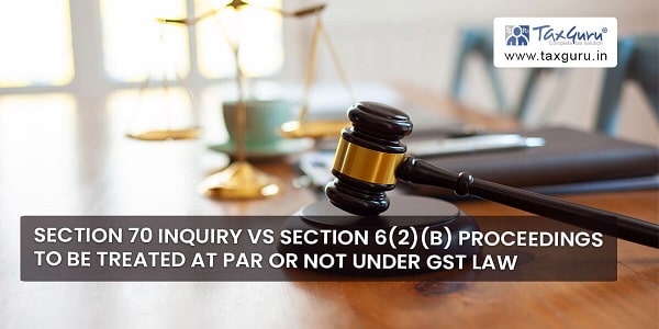 Section 70 Inquiry Vs Section 6(2)(b) Proceedings to be treated at par or not under GST law