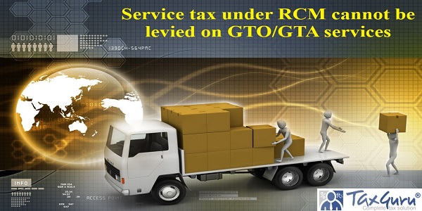 Service tax under RCM cannot be levied on GTO/GTA services