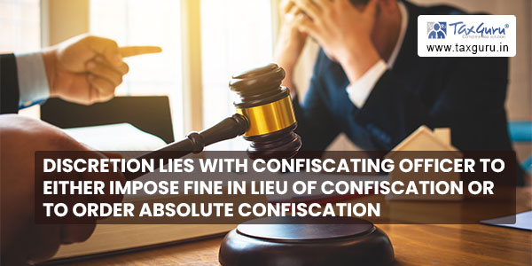 Discretion lies with Confiscating Officer to either impose fine in lieu of confiscation or to order absolute confiscation