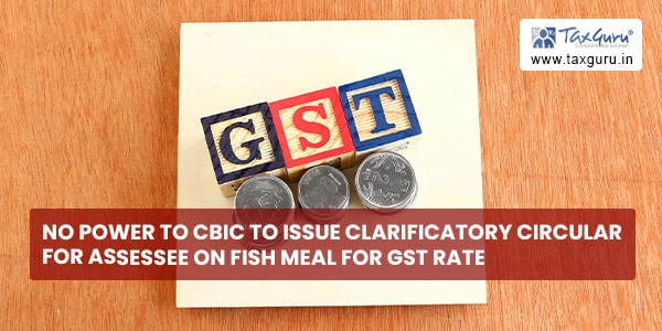 No power to CBIC to issue clarificatory circular for assessee on Fish Meal for GST Rate