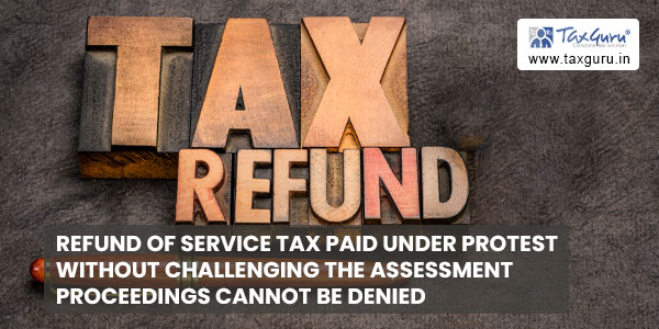 Refund of Service Tax Paid under Protest without challenging the assessment proceedings cannot be denied
