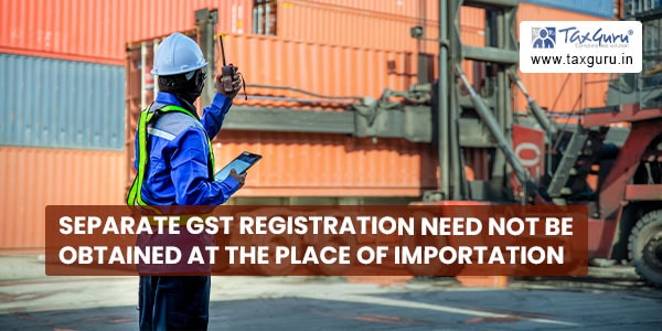 Separate GST registration need not be obtained at the place of importation
