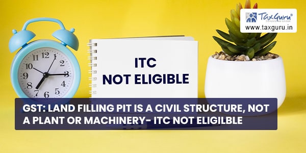 GST Land filling pit is a civil structure, not a plant or machinery- ITC not eligilble