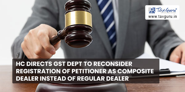 HC directs GST dept to reconsider registration of petitioner as composite dealer instead of regular dealer