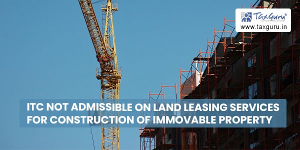 ITC not admissible on Land leasing services for construction of immovable property