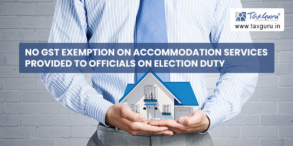 No GST exemption on accommodation services provided to officials on Election Duty