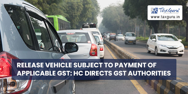 Release Vehicle subject to Payment of applicable GST HC directs GST Authorities