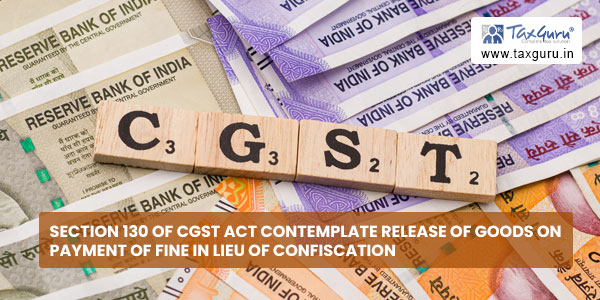 Section 130 of CGST Act contemplate release of goods on payment of fine in lieu of confiscation