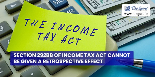 Section 292BB of Income Tax Act cannot be given a retrospective effect