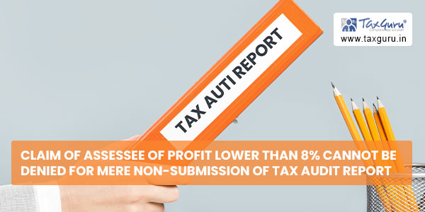 Claim of Assessee of Profit lower than 8% cannot be denied for mere non-submission of Tax Audit Report
