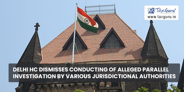 Delhi HC dismisses conducting of alleged parallel investigation by various jurisdictional authorities