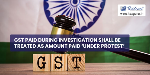 GST paid during Investigation shall be treated as amount paid ‘under protest’