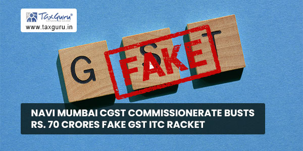 Navi Mumbai CGST Commissionerate busts Rs. 70 Crores Fake GST ITC Racket