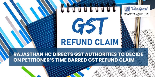 Rajasthan HC directs GST Authorities to decide on petitioner’s time barred GST refund claim