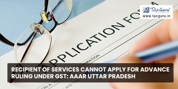 Recipient of services cannot apply for advance ruling under GST AAAR Uttar Pradesh
