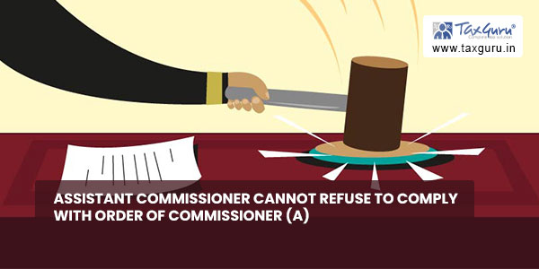 Assistant Commissioner cannot refuse to comply with Order of Commissioner (A)