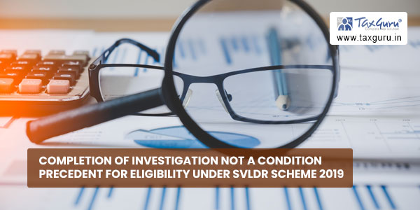 Completion of Investigation not a Condition Precedent for Eligibility under SVLDR Scheme 2019