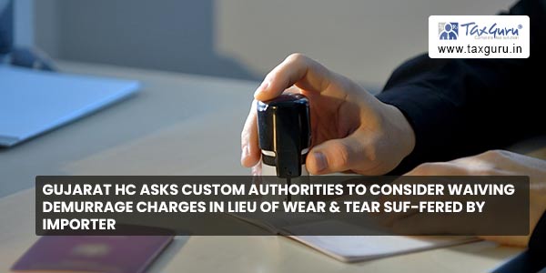 Gujarat HC asks Custom Authorities to consider waiving Demurrage Charges in Lieu of Wear & Tear suf-fered by Importer