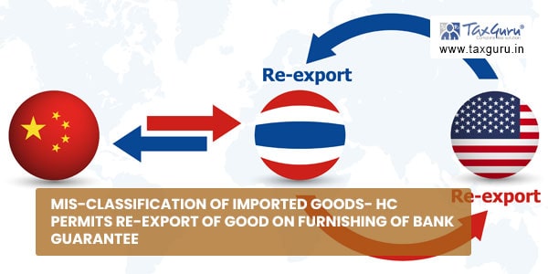 Mis-classification of Imported Goods- HC permits re-export of good on Furnishing of Bank Guarantee