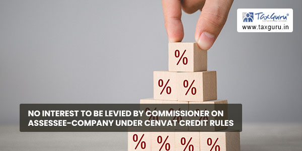 No interest to be levied by Commissioner on assessee-company under CENVAT Credit Rules