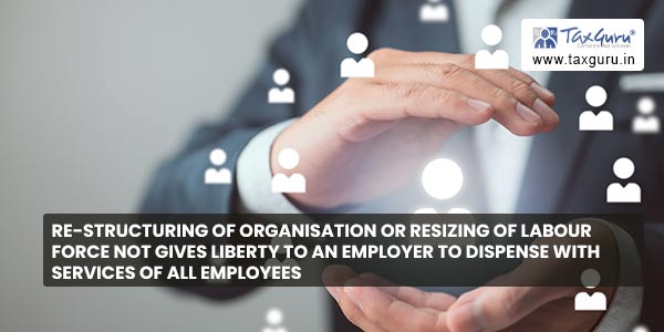 Re-structuring of organisation or resizing of labour force not gives liberty to an employer to dispense with services of all employees