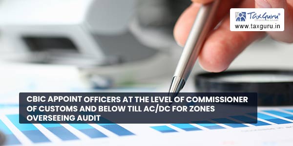 CBIC appoint officers at the level of Commissioner of Customs and below till AC-DC for zones overseeing Audit