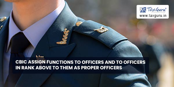 CBIC assign functions to officers and to officers in rank above to them as proper officers