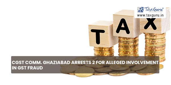 CGST Comm. Ghaziabad arrests 2 for alleged involvement in GST Fraud