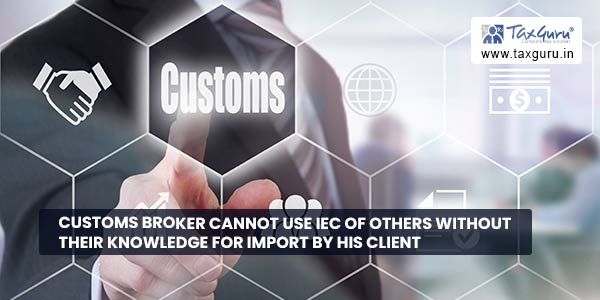 Customs Broker cannot use IEC of others without their knowledge for import by his client