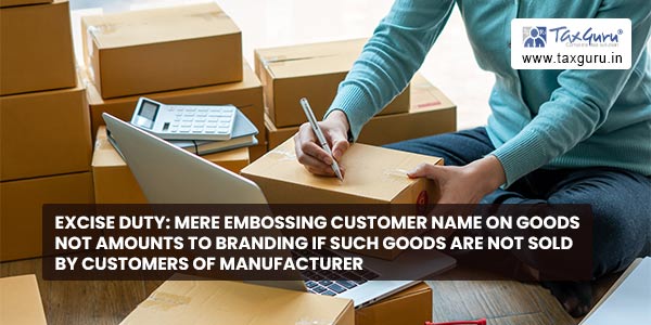 Excise Duty Mere embossing Customer name on goods not amounts to Branding if such goods are not sold by customers of Manufacturer