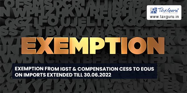 Exemption from IGST & Compensation Cess to EOUs on imports extended till 30.06.2022