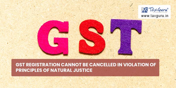 GST Registration cannot be cancelled in violation of principles of natural justice
