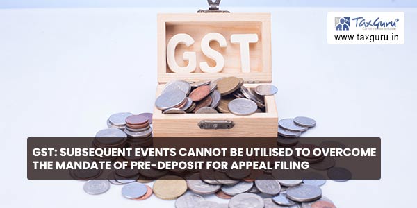 GST Subsequent events cannot be utilised to overcome the mandate of pre-deposit for Appeal filing