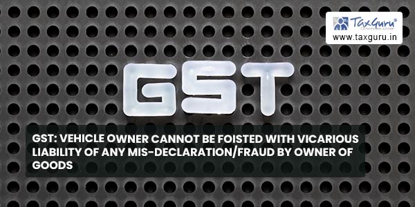 GST: Vehicle owner cannot be foisted with vicarious liability of any mis-declaration/fraud by owner of goods