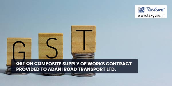 GST on composite supply of works contract provided to Adani Road Transport Ltd.