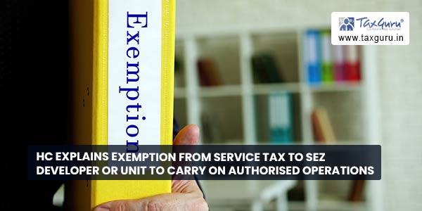 HC explains exemption from service tax to SEZ Developer or Unit to carry on authorised operations