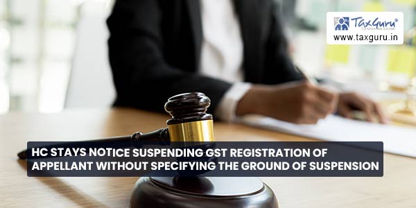 HC stays notice suspending GST Registration of Appellant without specifying the ground of Suspension