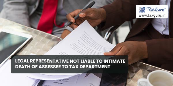 Legal representative not liable to intimate death of assessee to Tax department