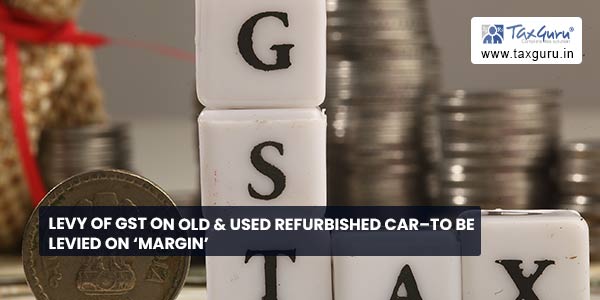 Levy of GST on Old & used Refurbished Car–To be levied on ‘Margin’