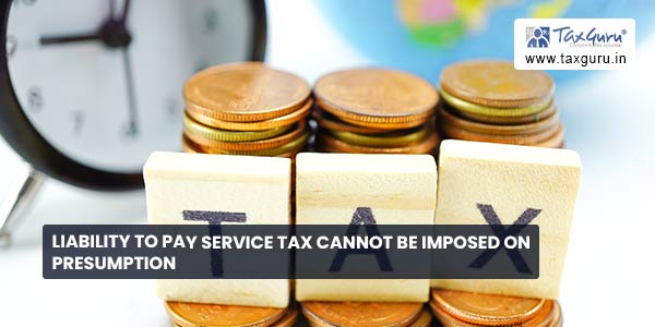 Liability to pay service tax cannot be imposed on presumption