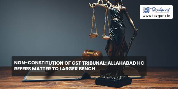 Non-Constitution of GST Tribunal Allahabad HC Refers matter to Larger Bench