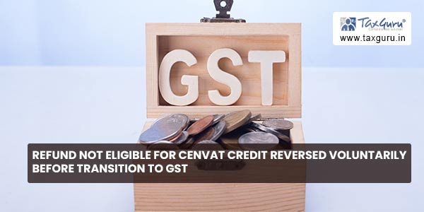 Refund not eligible for Cenvat Credit Reversed Voluntarily before transition to GST