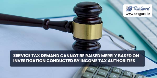 Service Tax Demand cannot be raised merely based on investigation conducted by Income Tax Authorities