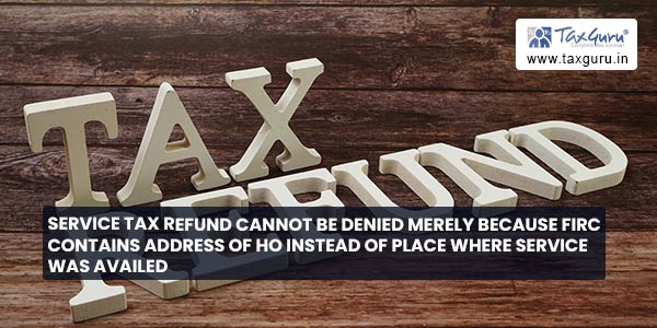 Service Tax Refund cannot be denied merely because FIRC contains address of HO instead of place where service was availed