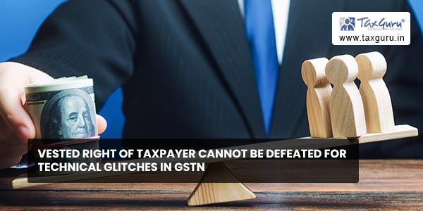 Vested right of taxpayer cannot be defeated for Technical Glitches in GSTN