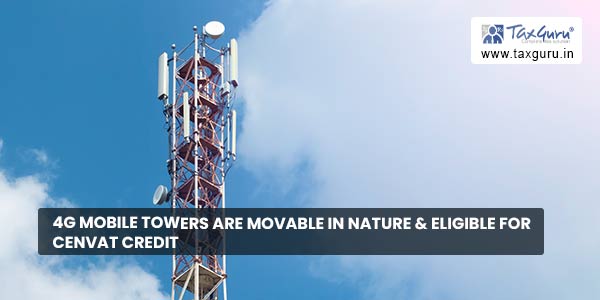 4G mobile towers are movable in nature & eligible for CENVAT credit