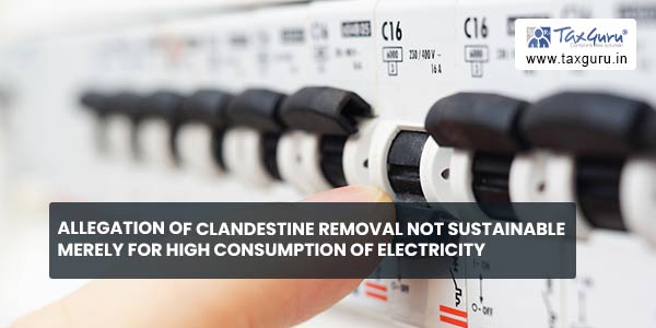 Allegation of clandestine removal not sustainable merely for high consumption of electricity